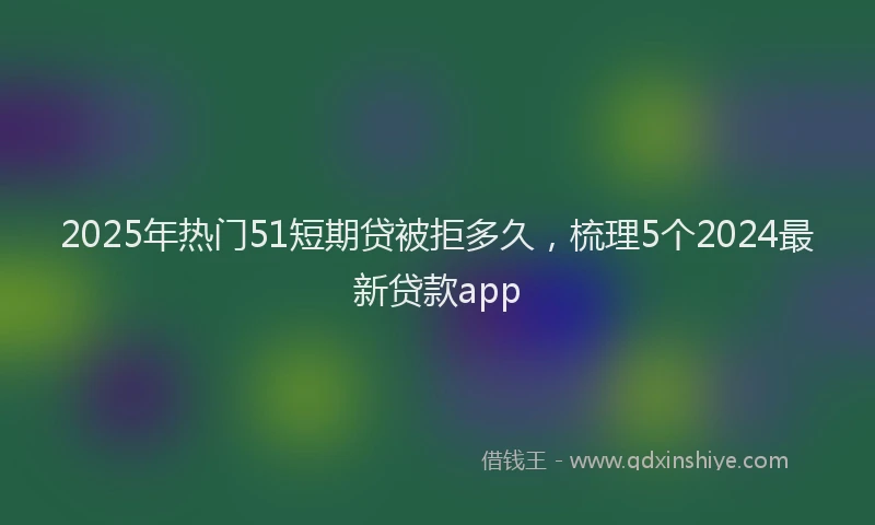 2025年热门51短期贷被拒多久，梳理5个2024最新贷款app