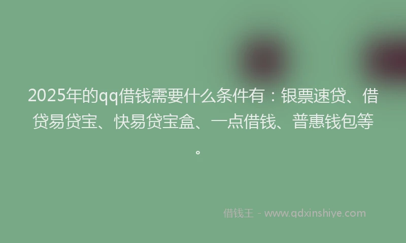 2025年的qq借钱需要什么条件有：银票速贷、借贷易贷宝、快易贷宝盒、一点借钱、普惠钱包等。
