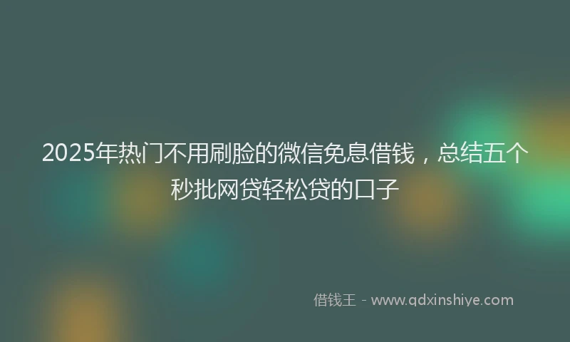2025年热门不用刷脸的微信免息借钱，总结五个秒批网贷轻松贷的口子