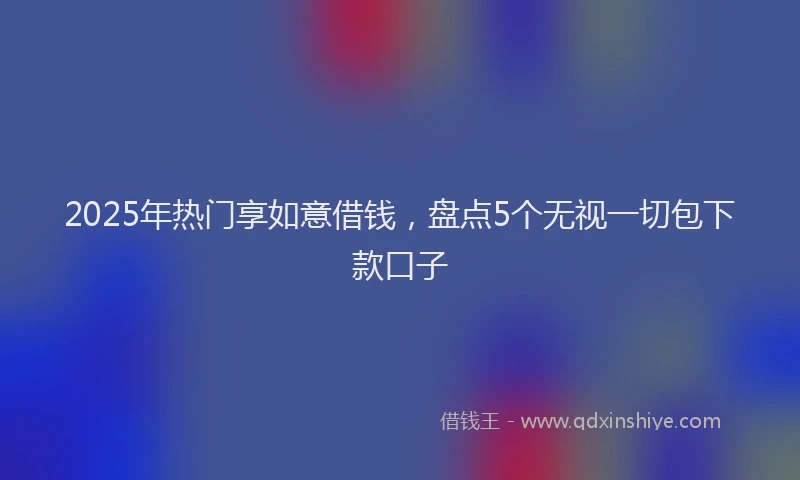 2025年热门享如意借钱，盘点5个无视一切包下款口子