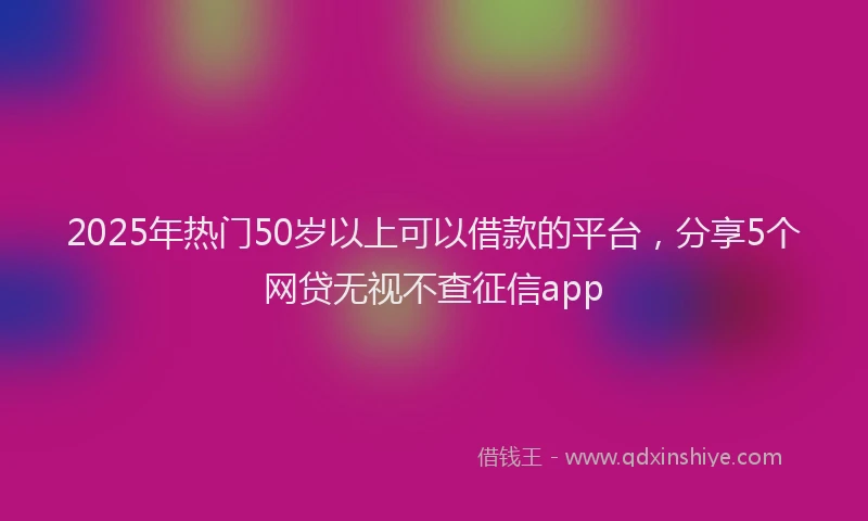 2025年热门50岁以上可以借款的平台，分享5个网贷无视不查征信app