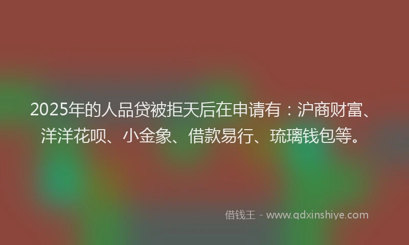 2025年的人品贷被拒天后在申请有：沪商财富、洋洋花呗、小金象、借款易行、琉璃钱包等。