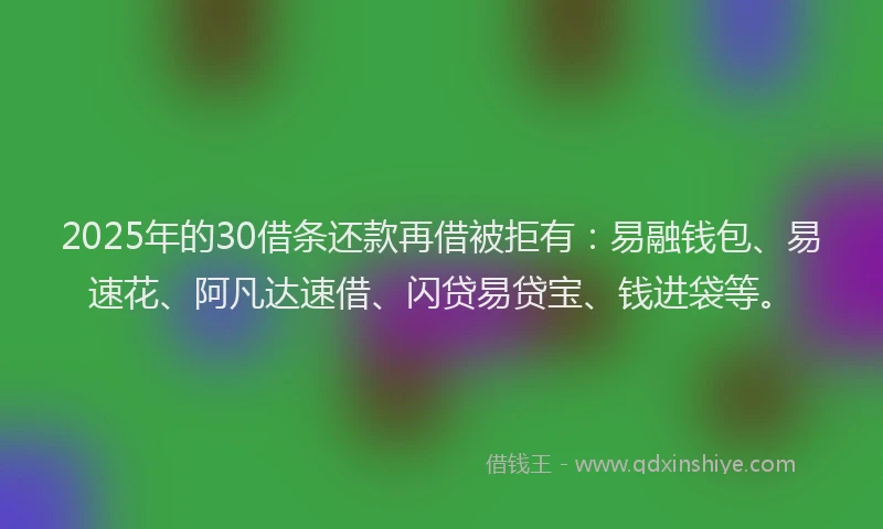 2025年的30借条还款再借被拒有：易融钱包、易速花、阿凡达速借、闪贷易贷宝、钱进袋等。