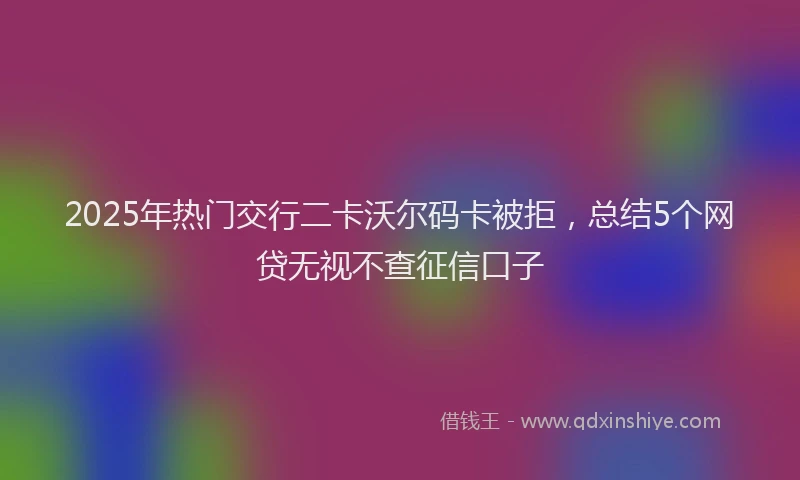 2025年热门交行二卡沃尔码卡被拒，总结5个网贷无视不查征信口子