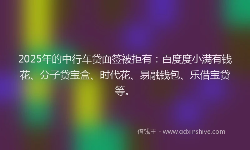 2025年的中行车贷面签被拒有：百度度小满有钱花、分子贷宝盒、时代花、易融钱包、乐借宝贷等。