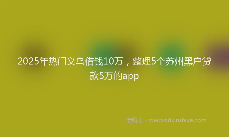 2025年热门义乌借钱10万，整理5个苏州黑户贷款5万的app