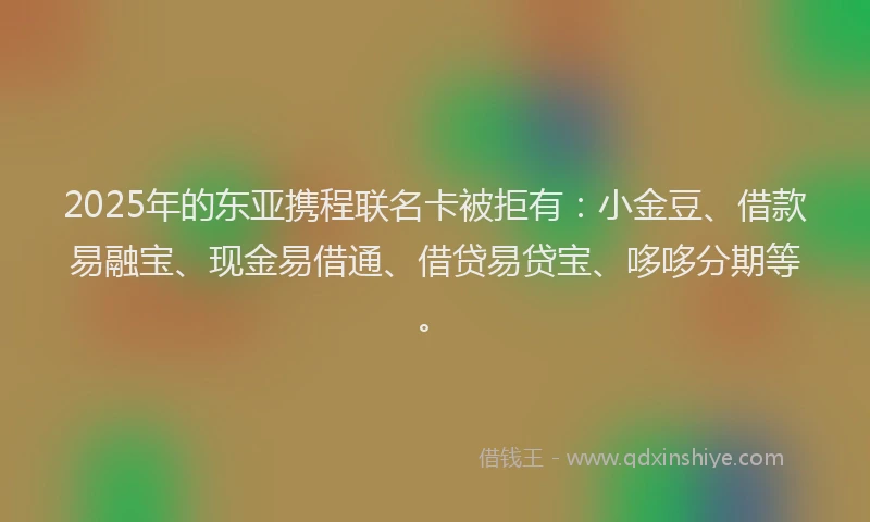 2025年的东亚携程联名卡被拒有：小金豆、借款易融宝、现金易借通、借贷易贷宝、哆哆分期等。