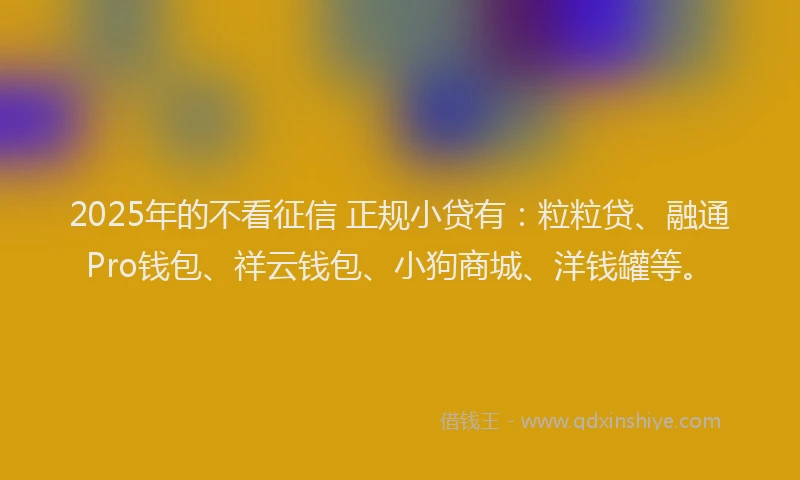 2025年的不看征信 正规小贷有：粒粒贷、融通Pro钱包、祥云钱包、小狗商城、洋钱罐等。