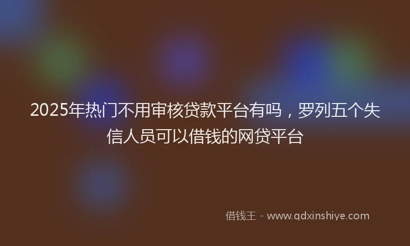 2025年热门不用审核贷款平台有吗，罗列五个失信人员可以借钱的网贷平台