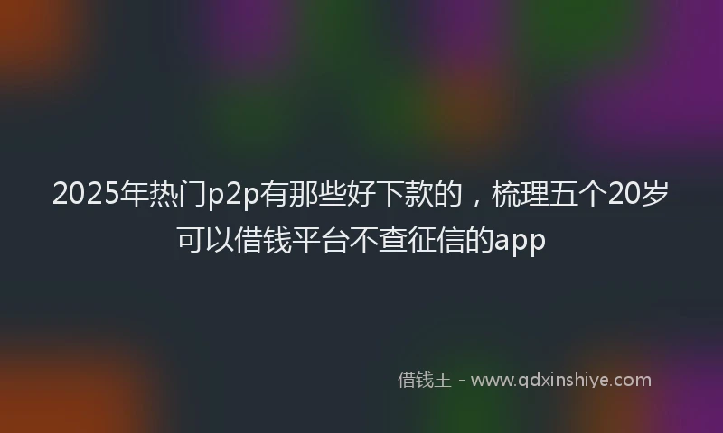 2025年热门p2p有那些好下款的，梳理五个20岁可以借钱平台不查征信的app