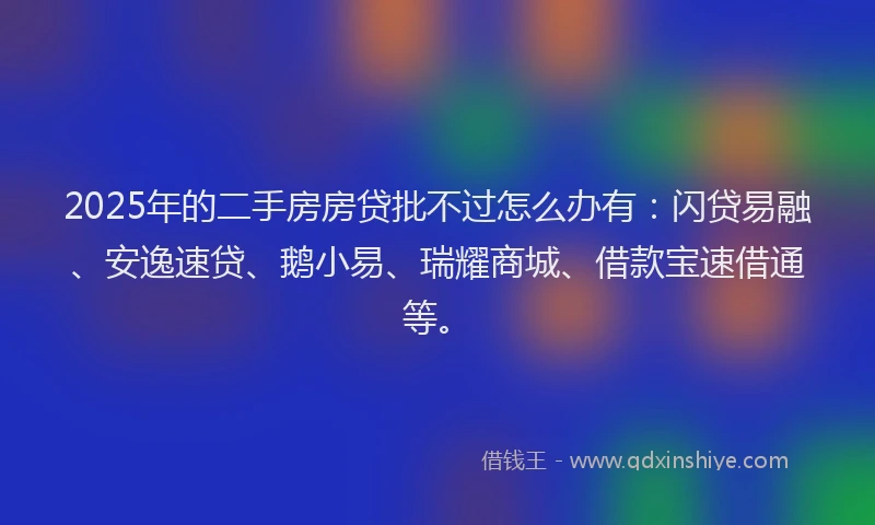2025年的二手房房贷批不过怎么办有：闪贷易融、安逸速贷、鹅小易、瑞耀商城、借款宝速借通等。