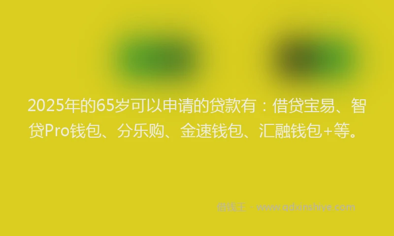 2025年的65岁可以申请的贷款有：借贷宝易、智贷Pro钱包、分乐购、金速钱包、汇融钱包+等。