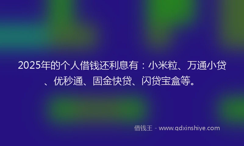 2025年的个人借钱还利息有：小米粒、万通小贷、优秒通、固金快贷、闪贷宝盒等。