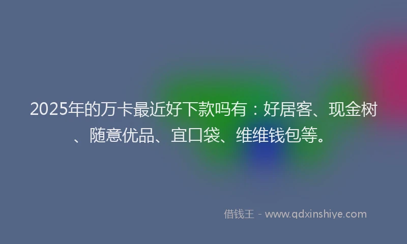 2025年的万卡最近好下款吗有：好居客、现金树、随意优品、宜口袋、维维钱包等。