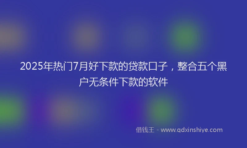 2025年热门7月好下款的贷款口子，整合五个黑户无条件下款的软件