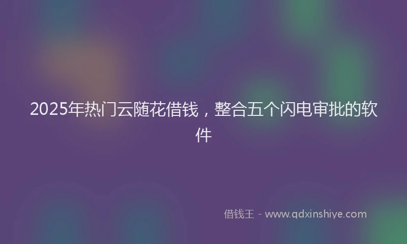 2025年热门云随花借钱，整合五个闪电审批的软件