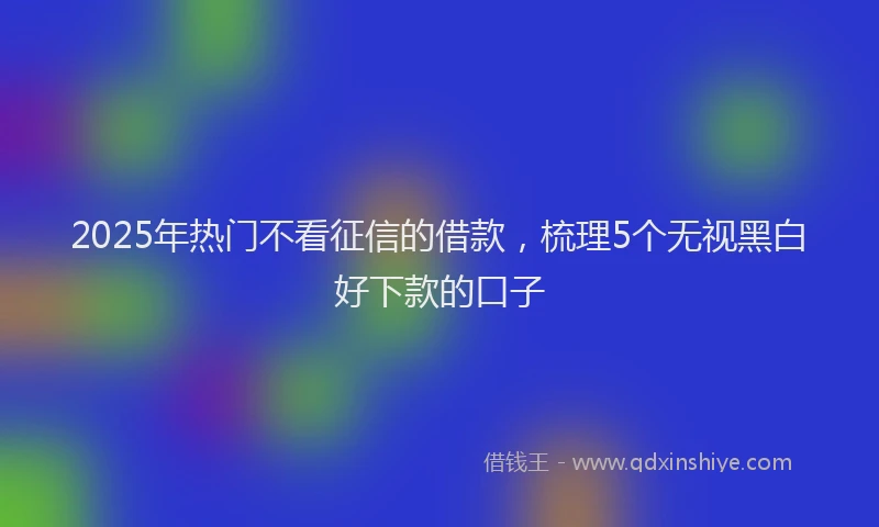 2025年热门不看征信的借款，梳理5个无视黑白好下款的口子