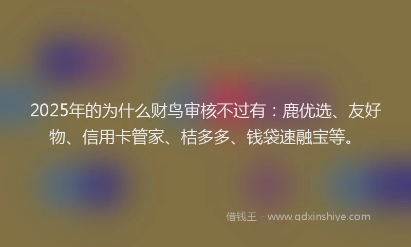 2025年的为什么财鸟审核不过有：鹿优选、友好物、信用卡管家、桔多多、钱袋速融宝等。