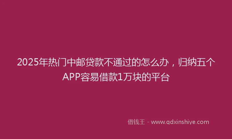 2025年热门中邮贷款不通过的怎么办，归纳五个APP容易借款1万块的平台