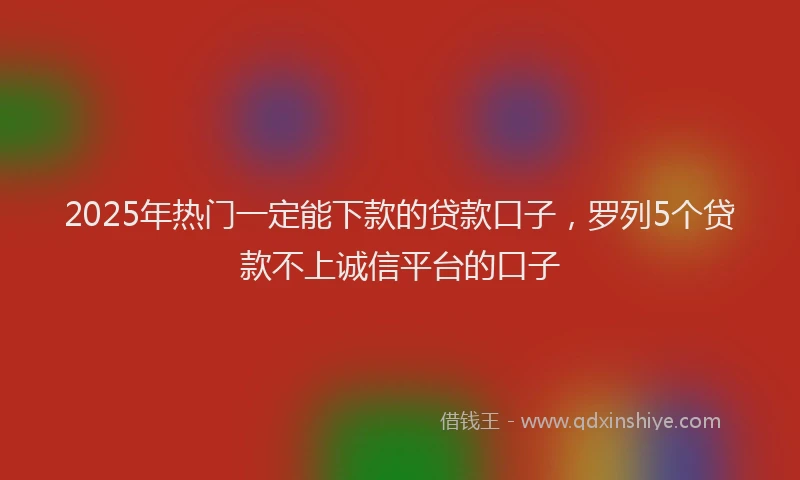 2025年热门一定能下款的贷款口子，罗列5个贷款不上诚信平台的口子
