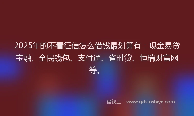 2025年的不看征信怎么借钱最划算有：现金易贷宝融、全民钱包、支付通、省时贷、恒瑞财富网等。