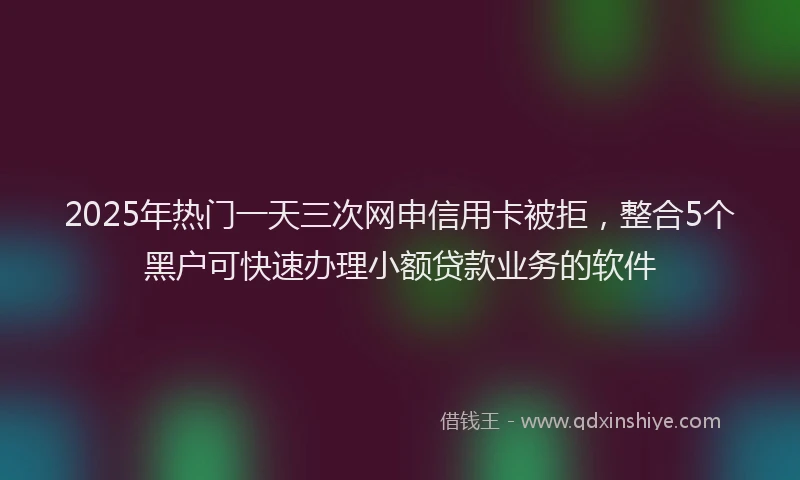 2025年热门一天三次网申信用卡被拒，整合5个黑户可快速办理小额贷款业务的软件