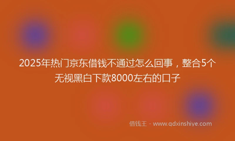 2025年热门京东借钱不通过怎么回事，整合5个无视黑白下款8000左右的口子