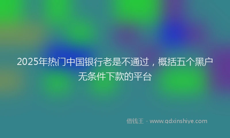 2025年热门中国银行老是不通过，概括五个黑户无条件下款的平台