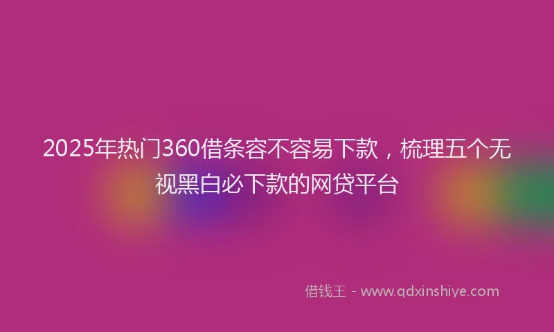 2025年热门360借条容不容易下款，梳理五个无视黑白必下款的网贷平台