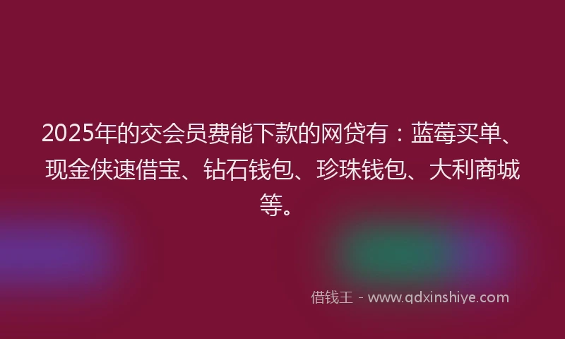 2025年的交会员费能下款的网贷有：蓝莓买单、现金侠速借宝、钻石钱包、珍珠钱包、大利商城等。