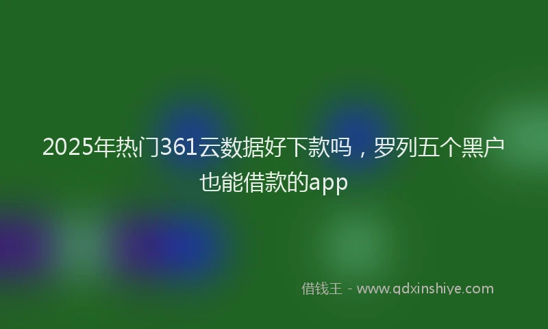 2025年热门361云数据好下款吗，罗列五个黑户也能借款的app