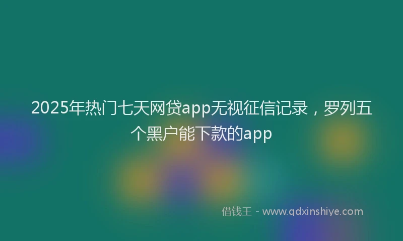 2025年热门七天网贷app无视征信记录，罗列五个黑户能下款的app