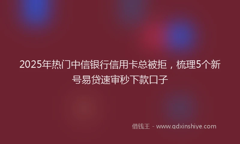2025年热门中信银行信用卡总被拒，梳理5个新号易贷速审秒下款口子