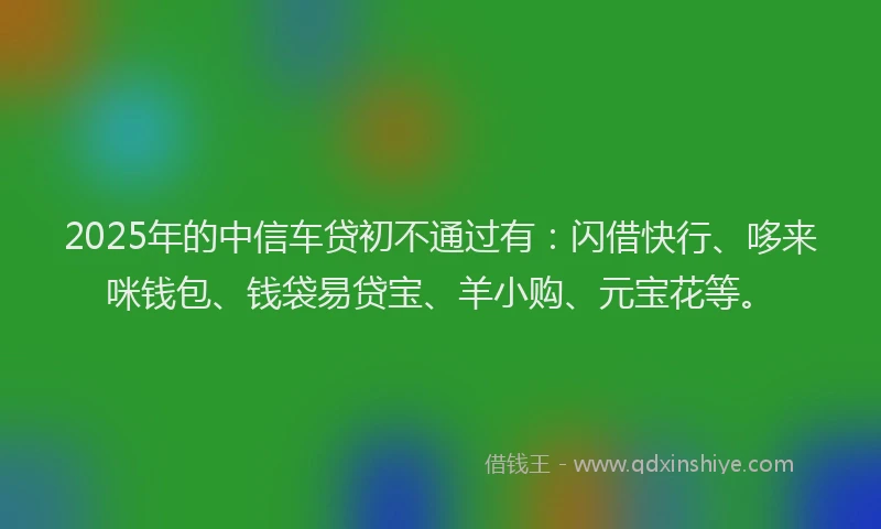 2025年的中信车贷初不通过有：闪借快行、哆来咪钱包、钱袋易贷宝、羊小购、元宝花等。