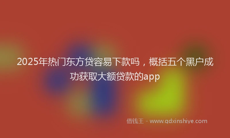 2025年热门东方贷容易下款吗，概括五个黑户成功获取大额贷款的app