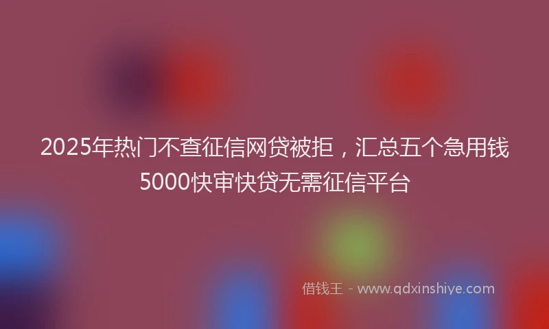 2025年热门不查征信网贷被拒，汇总五个急用钱5000快审快贷无需征信平台