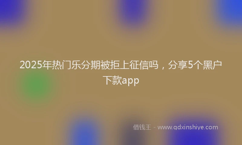 2025年热门乐分期被拒上征信吗，分享5个黑户下款app