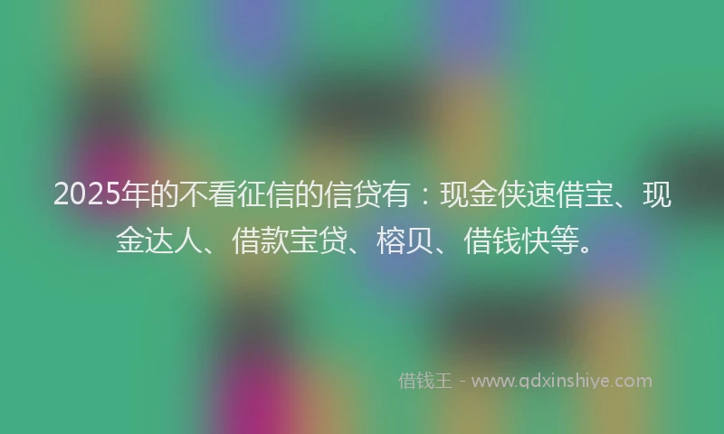 2025年的不看征信的信贷有：现金侠速借宝、现金达人、借款宝贷、榕贝、借钱快等。