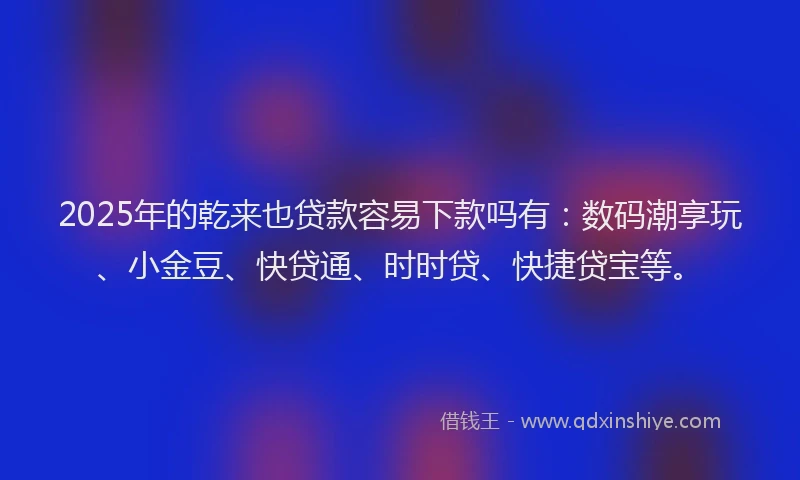 2025年的乾来也贷款容易下款吗有：数码潮享玩、小金豆、快贷通、时时贷、快捷贷宝等。