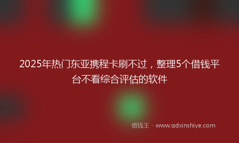 2025年热门东亚携程卡刷不过，整理5个借钱平台不看综合评估的软件