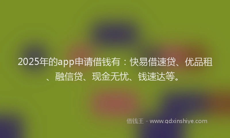 2025年的app申请借钱有：快易借速贷、优品租、融信贷、现金无忧、钱速达等。