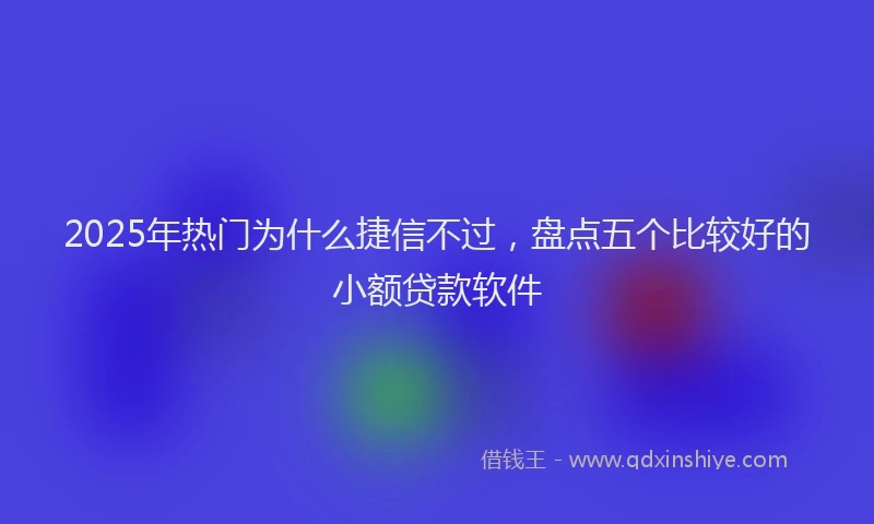 2025年热门为什么捷信不过，盘点五个比较好的小额贷款软件