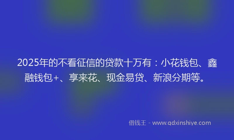 2025年的不看征信的贷款十万有：小花钱包、鑫融钱包+、享来花、现金易贷、新浪分期等。