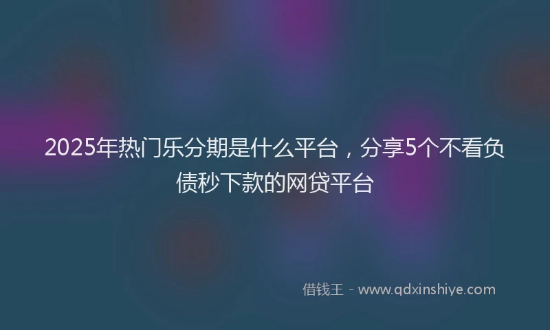 2025年热门乐分期是什么平台，分享5个不看负债秒下款的网贷平台