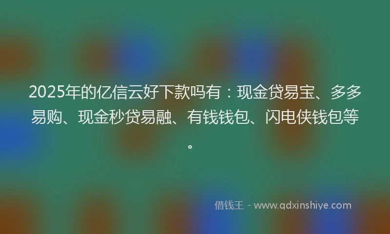 2025年的亿信云好下款吗有：现金贷易宝、多多易购、现金秒贷易融、有钱钱包、闪电侠钱包等。