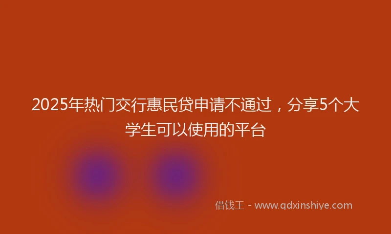 2025年热门交行惠民贷申请不通过，分享5个大学生可以使用的平台