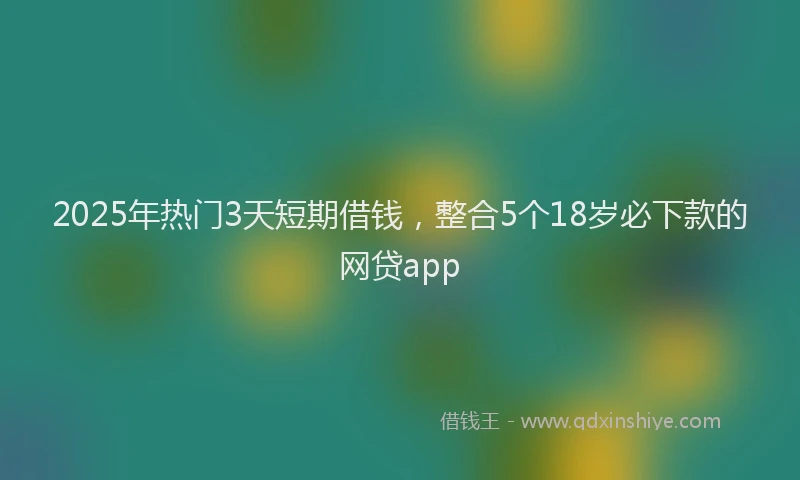 2025年热门3天短期借钱，整合5个18岁必下款的网贷app