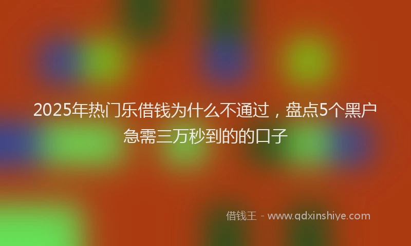 2025年热门乐借钱为什么不通过，盘点5个黑户急需三万秒到的的口子