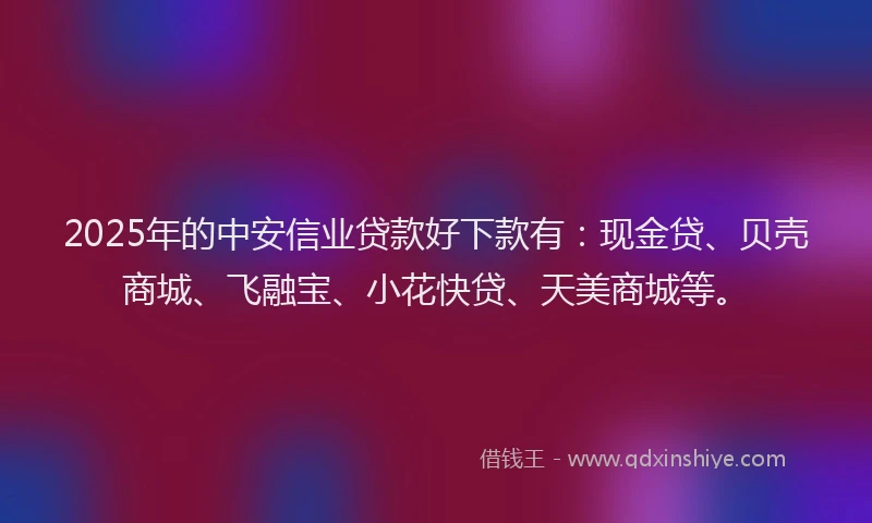 2025年的中安信业贷款好下款有：现金贷、贝壳商城、飞融宝、小花快贷、天美商城等。