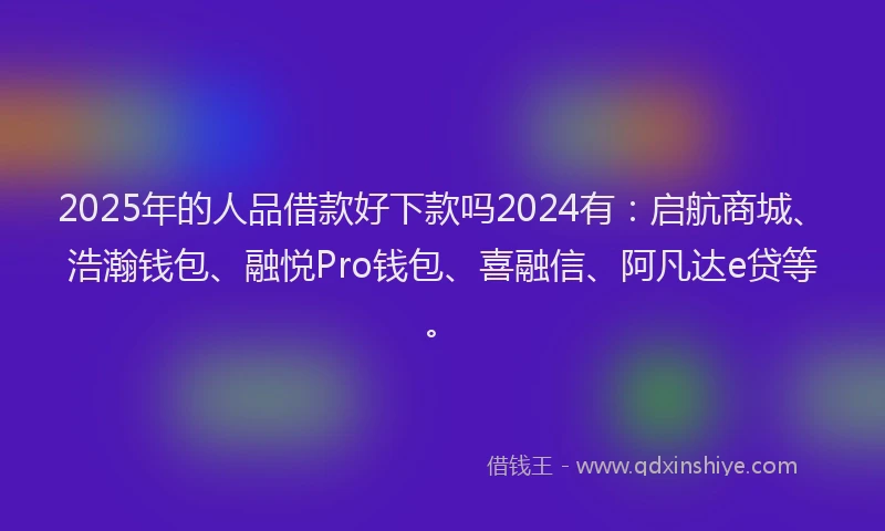 2025年的人品借款好下款吗2024有：启航商城、浩瀚钱包、融悦Pro钱包、喜融信、阿凡达e贷等。